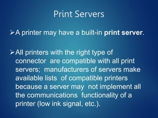 Print Servers
A printer may have a built-in print server.
All printers with the right type of
connector are compatible with all print
servers; manufacturers of servers make
available lists of compatible printers
because a server may not implement all
the communications functionality of a
printer (low ink signal, etc.).
 