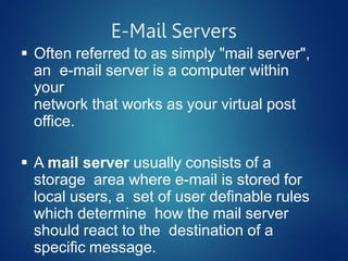 E-Mail Servers
 Often referred to as simply "mail server",
an e-mail server is a computer within
your
network that works as your virtual post
office.
 A mail server usually consists of a
storage area where e-mail is stored for
local users, a set of user definable rules
which determine how the mail server
should react to the destination of a
specific message.
 