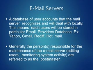 E-Mail Servers
 A database of user accounts that the mail
server recognizes and will deal with locally.
This means each users will be stored in
particular Email Providers Database. Ex:
Yahoo, Gmail, Rediff, Hot mail.
 Generally the person(s) responsible for the
maintenance of the e-mail server (editing
users, monitoring system activity) are
referred to as the postmaster.
 