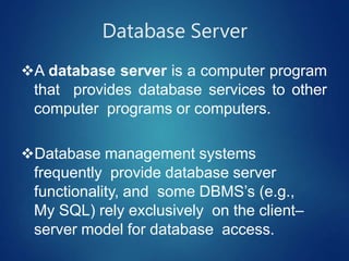 Database Server
A database server is a computer program
that provides database services to other
computer programs or computers.
Database management systems
frequently provide database server
functionality, and some DBMS’s (e.g.,
My SQL) rely exclusively on the client–
server model for database access.
 