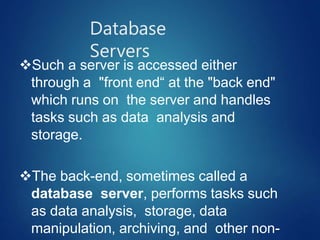 Database
Servers
Such a server is accessed either
through a "front end“ at the "back end"
which runs on the server and handles
tasks such as data analysis and
storage.
The back-end, sometimes called a
database server, performs tasks such
as data analysis, storage, data
manipulation, archiving, and other non-
 