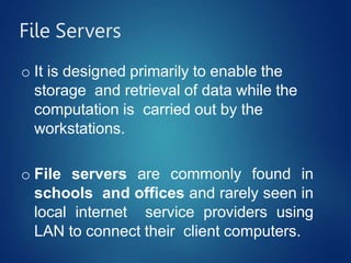 File Servers
o It is designed primarily to enable the
storage and retrieval of data while the
computation is carried out by the
workstations.
o File servers are commonly found in
schools and offices and rarely seen in
local internet service providers using
LAN to connect their client computers.
 
