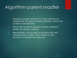 Algorithm-parent,madter
1. Create a socket and bind to the well-known
address for the service being offered. Leave the
socket unconnected
2. Place the socket in passive mode, making it
ready for use by a server.
3. Repeatedly call accept to receive the next
request from a client, and create a new
process to handle the response
 