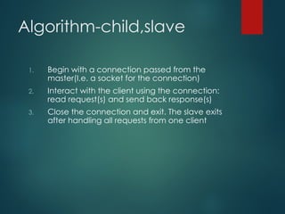 Algorithm-child,slave
1. Begin with a connection passed from the
master(I.e. a socket for the connection)
2. Interact with the client using the connection:
read request(s) and send back response(s)
3. Close the connection and exit. The slave exits
after handling all requests from one client
 
