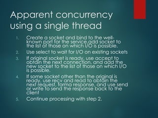 Apparent concurrency
using a single thread
1. Create a socket and bind to the well-
known port for the service.add socket to
the list of those on which I/O is possible.
2. Use select to wait for I/O on existing sockets
3. If original socket is ready, use accept to
obtain the next connection, and add the
new socket to the list of those on which I/O
is possible.
4. If some socket other than the original is
ready, use recv and read to obtain the
next request, forma response, and use send
or write to send the response back to the
client
5. Continue processing with step 2.
 