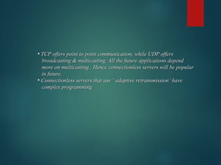 • TCP offers point to point communication, while UDP offers
TCP offers point to point communication, while UDP offers
broadcasting & multicasting. All the future applications depend
broadcasting & multicasting. All the future applications depend
more on multicasting . Hence connectionless servers will be popular
more on multicasting . Hence connectionless servers will be popular
in future.
in future.
• Connectionless servers that use ‘ adaptive retransmission’ have
Connectionless servers that use ‘ adaptive retransmission’ have
complex programming
complex programming
 