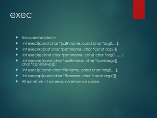 exec
 #include<unistd.h>
 int execl(const char *pathname, const char *arg0,…);
 int execv(const char *pathname, char *const argv[]);
 int execle(const char *pathname, const char *arg0,…, );
 int execve(const char *pathname, char *constargv[],
char *constenvp[]);
 int execlp(const char *filename, const char *arg0,…);
 int execvp(const char *filename, char *const argv[]);
 All sizr return –1 on error, no return on sucess
 