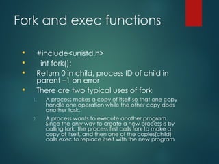 Fork and exec functions
 #include<unistd.h>
 int fork();
 Return 0 in child, process ID of child in
parent –1 on error
 There are two typical uses of fork
1. A process makes a copy of itself so that one copy
handle one operation while the other copy does
another task.
2. A process wants to execute another program.
Since the only way to create a new process is by
calling fork, the process first calls fork to make a
copy of itself, and then one of the copies(child)
calls exec to replace itself with the new program
 