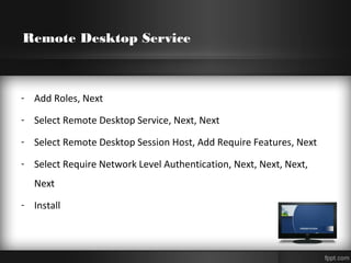 Remote Desktop Service
- Add Roles, Next
- Select Remote Desktop Service, Next, Next
- Select Remote Desktop Session Host, Add Require Features, Next
- Select Require Network Level Authentication, Next, Next, Next,
Next
- Install
 