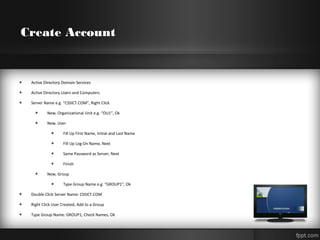 Create Account
+ Active Directory Domain Services
+ Active Directory Users and Computers
+ Server Name e.g. “CSSICT.COM”, Right Click
+ New, Organizational Unit e.g. “OU1”, Ok
+ New, User
+ Fill Up First Name, Initial and Last Name
+ Fill Up Log On Name, Next
+ Same Password as Server, Next
+ Finish
+ New, Group
+ Type Group Name e.g. “GROUP1”, Ok
+ Double Click Server Name: CSSICT.COM
+ Right Click User Created, Add to a Group
+ Type Group Name: GROUP1, Check Names, Ok
 