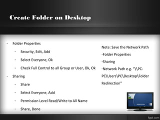 Create Folder on Desktop
- Folder Properties
- Security, Edit, Add
- Select Everyone, Ok
- Check Full Control to all Group or User, Ok, Ok
- Sharing
- Share
- Select Everyone, Add
- Permission Level Read/Write to All Name
- Share, Done
Note: Save the Network Path
-Folder Properties
-Sharing
-Network Path e.g. “PC-
PCUsersPCDesktopFolder
Redirection”
 