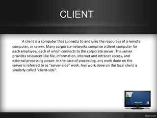 CLIENT
A client is a computer that connects to and uses the resources of a remote
computer, or server. Many corporate networks comprise a client computer for
each employee, each of which connects to the corporate server. The server
provides resources like file, information, internet and intranet access, and
external processing power. In the case of processing, any work done on the
server is referred to as "server-side" work. Any work done on the local client is
similarly called "client-side”.
 