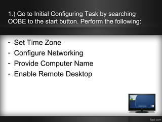 1.) Go to Initial Configuring Task by searching
OOBE to the start button. Perform the following:
- Set Time Zone
- Configure Networking
- Provide Computer Name
- Enable Remote Desktop
 