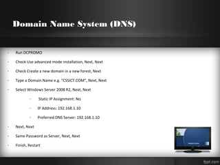 Domain Name System (DNS)
- Run DCPROMO
- Check Use advanced mode installation, Next, Next
- Check Create a new domain in a new forest, Next
- Type a Domain Name e.g. “CSSICT.COM”, Next, Next
- Select Windows Server 2008 R2, Next, Next
- Static IP Assignment: No
- IP Address: 192.168.1.10
- Preferred DNS Server: 192.168.1.10
- Next, Next
- Same Password as Server, Next, Next
- Finish, Restart
 