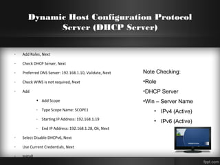 Dynamic Host Configuration Protocol
Server (DHCP Server)
- Add Roles, Next
- Check DHCP Server, Next
- Preferred DNS Server: 192.168.1.10, Validate, Next
- Check WINS is not required, Next
- Add
• Add Scope
- Type Scope Name: SCOPE1
- Starting IP Address: 192.168.1.19
- End IP Address: 192.168.1.28, Ok, Next
- Select Disable DHCPv6, Next
- Use Current Credentials, Next
- Install
Note Checking:
•Role
•DHCP Server
•Win – Server Name
• IPv4 (Active)
• IPv6 (Active)
 