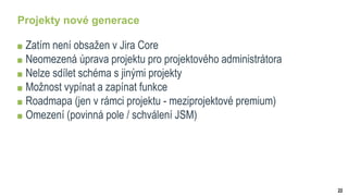22
Projekty nové generace
Zatím není obsažen v Jira Core
Neomezená úprava projektu pro projektového administrátora
Nelze sdílet schéma s jinými projekty
Možnost vypínat a zapínat funkce
Roadmapa (jen v rámci projektu - meziprojektové premium)
Omezení (povinná pole / schválení JSM)
 