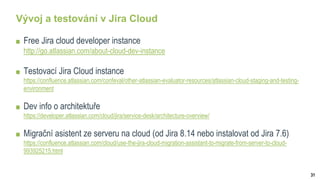 31
Vývoj a testování v Jira Cloud
Free Jira cloud developer instance
http://go.atlassian.com/about-cloud-dev-instance
Testovací Jira Cloud instance
https://confluence.atlassian.com/confeval/other-atlassian-evaluator-resources/atlassian-cloud-staging-and-testing-
environment
Dev info o architektuře
https://developer.atlassian.com/cloud/jira/service-desk/architecture-overview/
Migrační asistent ze serveru na cloud (od Jira 8.14 nebo instalovat od Jira 7.6)
https://confluence.atlassian.com/cloud/use-the-jira-cloud-migration-assistant-to-migrate-from-server-to-cloud-
993925215.html
 