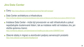 33
Jira Data Center
Ceny https://www.atlassian.com/software/jira/pricing?tab=self-managed
Data Center architektura a infrastruktura
https://confluence.atlassian.com/enterprise/atlassian-data-center-architecture-and-infrastructure-options-994321215.html
Instalace Data Center - může být provozován ve vaší infrastruktuře a pokud
nepožadujete clusterované řešení, tak se instalace neliší od instalace Jira, jen
vložíte správnou licenci.
https://confluence.atlassian.com/adminjiraserver/installing-jira-data-center-938846870.html
Obecné otázky k migraci a ukončování podpory serverových produktů
https://www.atlassian.com/migration/faqs#general
 