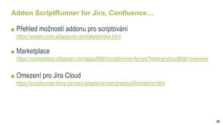 35
Addon ScriptRunner for Jira, Confluence…
Přehled možností addonu pro scriptování
https://scriptrunner.adaptavist.com/latest/index.html
Marketplace
https://marketplace.atlassian.com/apps/6820/scriptrunner-for-jira?hosting=cloud&tab=overview
Omezení pro Jira Cloud
https://scriptrunner-docs.connect.adaptavist.com/jiracloud/limitations.html
 