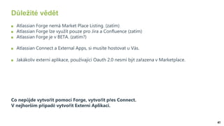 41
Důležité vědět
Atlassian Forge nemá Market Place Listing. (zatím)
Atlassian Forge lze využít pouze pro Jira a Confluence (zatím)
Atlassian Forge je v BETA. (zatím?)
Atlassian Connect a External Apps, si musíte hostovat u Vás.
Jakákoliv externí aplikace, používající Oauth 2.0 nesmí být zařazena v Marketplace.
Co nepůjde vytvořit pomocí Forge, vytvořit přes Connect.
V nejhorším případě vytvořit Externí Aplikaci.
 