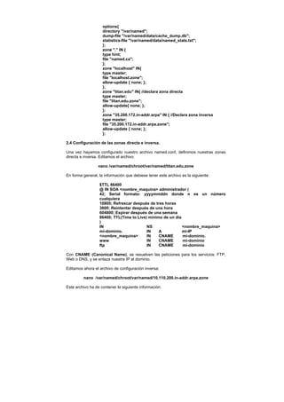 options{
                    directory "/var/named";
                    dump-file "/var/named/data/cache_dump.db";
                    statistics-file "/var/named/data/named_stats.txt";
                    };
                    zone "." IN {
                    type hint;
                    file "named.ca";
                    };
                    zone "localhost" IN{
                    type master;
                    file "localhost.zone";
                    allow-update { none; };
                    };
                    zone "titan.edu" IN{ //declara zona directa
                    type master;
                    file "titan.edu.zone";
                    allow-update{ none; };
                    };
                    zone "35.200.172.in-addr.arpa" IN { //Declara zona inversa
                    type master;
                    file "35.200.172.in-addr.arpa.zone";
                    allow-update { none; };
                    };

2.4 Configuración de las zonas directa e inversa.

Una vez hayamos configurado nuestro archivo named.conf, definimos nuestras zonas
directa e inversa. Editamos el archivo:

                 nano /var/named/chroot/var/named/titan.edu.zone

En forma general, la información que debiese tener este archivo es la siguiente:

                  $TTL 86400
                  @ IN SOA <nombre_maquina> administrador (
                  42; Serial formato: yyyymmddn donde n es un número
                  cualquiera
                  10800; Refrescar después de tres horas
                  3600; Reintentar después de una hora
                  604800; Expirar después de una semana
                  86400; TTL(Time to Live) mínimo de un día
                  )
                  IN                      NS                <nombre_maquina>
                  mi-dominio.             IN    A           mi-IP
                  <nombre_maquina>        IN    CNAME       mi-dominio.
                  www                     IN    CNAME       mi-dominio
                  ftp                     IN    CNAME       mi-dominio

Con CNAME (Canonical Name), se resuelven las peticiones para los servicios: FTP,
Web o DNS, y se enlaza nuestra IP al dominio.

Editamos ahora el archivo de configuración inversa:

         nano /var/named/chroot/var/named/10.110.200.in-addr.arpa.zone

Este archivo ha de contener la siguiente información:
 