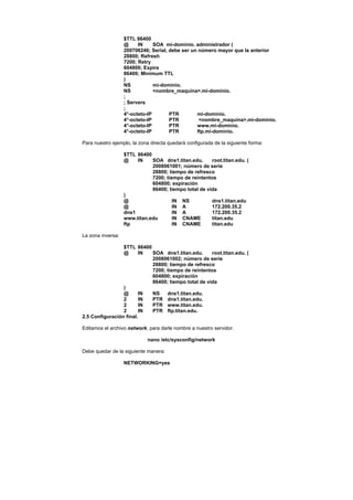 $TTL 86400
                   @     IN     SOA mi-dominio. administrador (
                   200706246; Serial, debe ser un número mayor que la anterior
                   28800; Refresh
                   7200; Retry
                   604800; Expire
                   86400; Minimum TTL
                   )
                   NS           mi-dominio.
                   NS           <nombre_maquina>.mi-dominio.
                   ;
                   ; Servers
                   ;
                   4°-octeto-IP       PTR        mi-dominio.
                   4°-octeto-IP       PTR         <nombre_maquina>.mi-dominio.
                   4°-octeto-IP       PTR        www.mi-dominio.
                   4°-octeto-IP       PTR        ftp.mi-dominio.

Para nuestro ejemplo, la zona directa quedará configurada de la siguiente forma:

                   $TTL 86400
                   @    IN    SOA dns1.titan.edu.      root.titan.edu. (
                              2008061001; número de serie
                              28800; tiempo de refresco
                              7200; tiempo de reintentos
                              604800; expiración
                              86400; tiempo total de vida
                   )
                   @                   IN NS           dns1.titan.edu
                   @                   IN A            172.200.35.2
                   dns1                IN A            172.200.35.2
                   www.titan.edu       IN CNAME        titan.edu
                   ftp                 IN CNAME        titan.edu

La zona inversa:

                 $TTL 86400
                 @      IN  SOA dns1.titan.edu.      root.titan.edu. (
                            2008061002; número de serie
                            28800; tiempo de refresco
                            7200; tiempo de reintentos
                            604800; expiración
                            86400; tiempo total de vida
                 )
                 @      IN  NS    dns1.titan.edu.
                 2      IN  PTR dns1.titan.edu.
                 2      IN  PTR www.titan.edu.
                 2      IN  PTR ftp.titan.edu.
2.5 Configuración final.

Editamos el archivo network, para darle nombre a nuestro servidor.

                             nano /etc/sysconfig/network

Debe quedar de la siguiente manera:

                   NETWORKING=yes
 