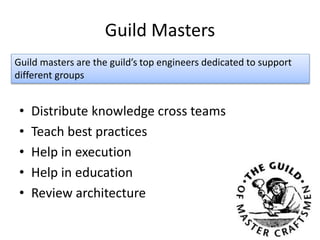 Guild Masters
• Distribute knowledge cross teams
• Teach best practices
• Help in execution
• Help in education
• Review architecture
Guild masters are the guild’s top engineers dedicated to support
different groups
 