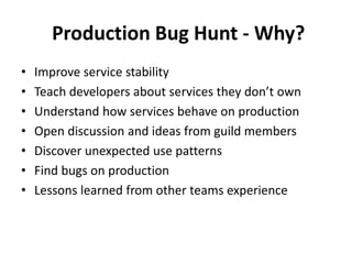 Production Bug Hunt - Why?
• Improve service stability
• Teach developers about services they don’t own
• Understand how services behave on production
• Open discussion and ideas from guild members
• Discover unexpected use patterns
• Find bugs on production
• Lessons learned from other teams experience
 