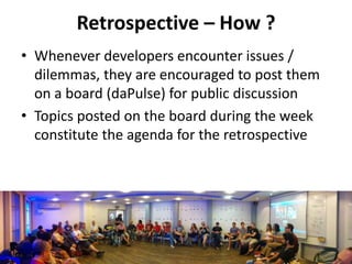 Retrospective – How ?
• Whenever developers encounter issues /
dilemmas, they are encouraged to post them
on a board (daPulse) for public discussion
• Topics posted on the board during the week
constitute the agenda for the retrospective
 