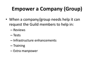 Empower a Company (Group)
• When a company/group needs help it can
request the Guild members to help in:
– Reviews
– Tests
– Infrastructure enhancements
– Training
– Extra manpower
 