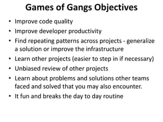 Games of Gangs Objectives
• Improve code quality
• Improve developer productivity
• Find repeating patterns across projects - generalize
a solution or improve the infrastructure
• Learn other projects (easier to step in if necessary)
• Unbiased review of other projects
• Learn about problems and solutions other teams
faced and solved that you may also encounter.
• It fun and breaks the day to day routine
 