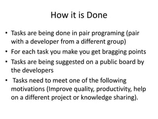 How it is Done
• Tasks are being done in pair programing (pair
with a developer from a different group)
• For each task you make you get bragging points
• Tasks are being suggested on a public board by
the developers
• Tasks need to meet one of the following
motivations (Improve quality, productivity, help
on a different project or knowledge sharing).
 