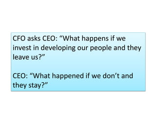 CFO asks CEO: “What happens if we
invest in developing our people and they
leave us?”
CEO: “What happened if we don’t and
they stay?”
 