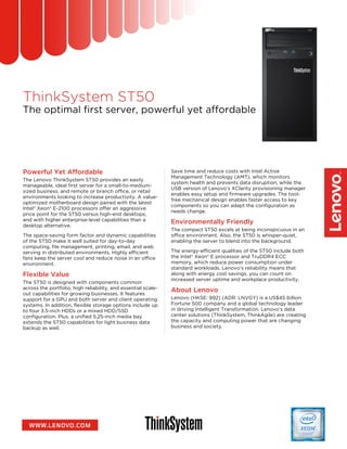 ThinkSystem ST50
The optimal first server, powerful yet affordable
Powerful Yet Affordable
The Lenovo ThinkSystem ST50 provides an easily
manageable, ideal first server for a small-to-medium-
sized business, and remote or branch office, or retail
environments looking to increase productivity. A value-
optimized motherboard design paired with the latest
Intel® Xeon® E-2100 processors offer an aggressive
price point for the ST50 versus high-end desktops,
and with higher enterprise-level capabilities than a
desktop alternative.
The space-saving form factor and dynamic capabilities
of the ST50 make it well suited for day-to-day
computing, file management, printing, email, and web
serving in distributed environments. Highly efficient
fans keep the server cool and reduce noise in an office
environment.
Flexible Value
The ST50 is designed with components common
across the portfolio, high reliability, and essential scale-
out capabilities for growing businesses. It features
support for a GPU and both server and client operating
systems. In addition, flexible storage options include up
to four 3.5-inch HDDs or a mixed HDD/SSD
configuration. Plus, a unified 5.25-inch media bay
extends the ST50 capabilities for light business data
backup as well.
Save time and reduce costs with Intel Active
Management Technology (AMT), which monitors
system health and prevents data disruption, while the
USB version of Lenovo’s XClarity provisioning manager
enables easy setup and firmware upgrades. The tool-
free mechanical design enables faster access to key
components so you can adapt the configuration as
needs change.
Environmentally Friendly
The compact ST50 excels at being inconspicuous in an
office environment. Also, the ST50 is whisper-quiet,
enabling the server to blend into the background.
The energy-efficient qualities of the ST50 include both
the Intel® Xeon® E processor and TruDDR4 ECC
memory, which reduce power consumption under
standard workloads. Lenovo’s reliability means that
along with energy cost savings, you can count on
increased server uptime and workplace productivity.
About Lenovo
Lenovo (HKSE: 992) (ADR: LNVGY) is a US$45 billion
Fortune 500 company and a global technology leader
in driving Intelligent Transformation. Lenovo’s data
center solutions (ThinkSystem, ThinkAgile) are creating
the capacity and computing power that are changing
business and society.
 