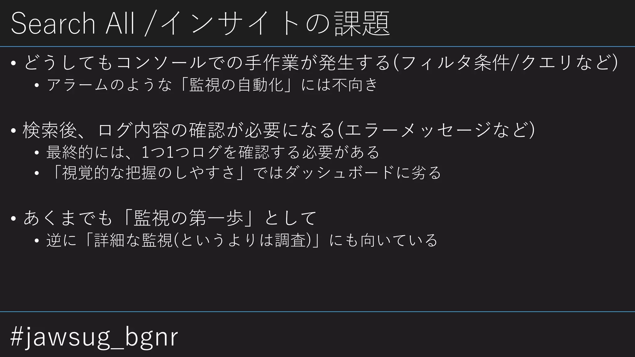 #jawsug_bgnr
Search All /インサイトの課題
• どうしてもコンソールでの手作業が発生する(フィルタ条件/クエリなど)
• アラームのような「監視の自動化」には不向き
• 検索後、ログ内容の確認が必要になる(エラーメッセージなど)
• 最終的には、1つ1つログを確認する必要がある
• 「視覚的な把握のしやすさ」ではダッシュボードに劣る
• あくまでも「監視の第一歩」として
• 逆に「詳細な監視(というよりは調査)」にも向いている
 