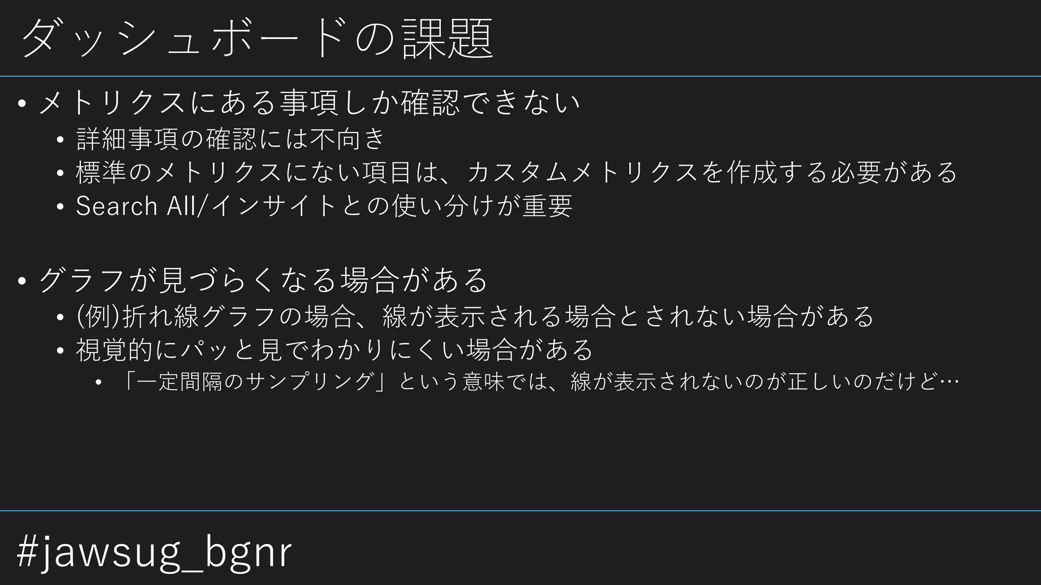 #jawsug_bgnr
ダッシュボードの課題
• メトリクスにある事項しか確認できない
• 詳細事項の確認には不向き
• 標準のメトリクスにない項目は、カスタムメトリクスを作成する必要がある
• Search All/インサイトとの使い分けが重要
• グラフが見づらくなる場合がある
• (例)折れ線グラフの場合、線が表示される場合とされない場合がある
• 視覚的にパッと見でわかりにくい場合がある
• 「一定間隔のサンプリング」という意味では、線が表示されないのが正しいのだけど…
 