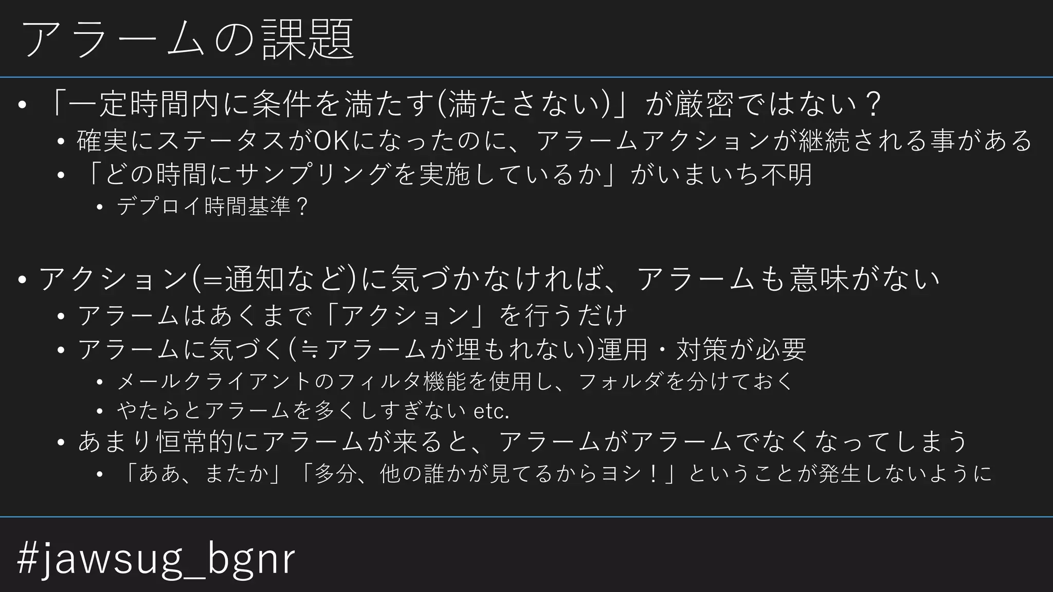 #jawsug_bgnr
アラームの課題
• 「一定時間内に条件を満たす(満たさない)」が厳密ではない？
• 確実にステータスがOKになったのに、アラームアクションが継続される事がある
• 「どの時間にサンプリングを実施しているか」がいまいち不明
• デプロイ時間基準？
• アクション(=通知など)に気づかなければ、アラームも意味がない
• アラームはあくまで「アクション」を行うだけ
• アラームに気づく(≒アラームが埋もれない)運用・対策が必要
• メールクライアントのフィルタ機能を使用し、フォルダを分けておく
• やたらとアラームを多くしすぎない etc.
• あまり恒常的にアラームが来ると、アラームがアラームでなくなってしまう
• 「ああ、またか」「多分、他の誰かが見てるからヨシ！」ということが発生しないように
 