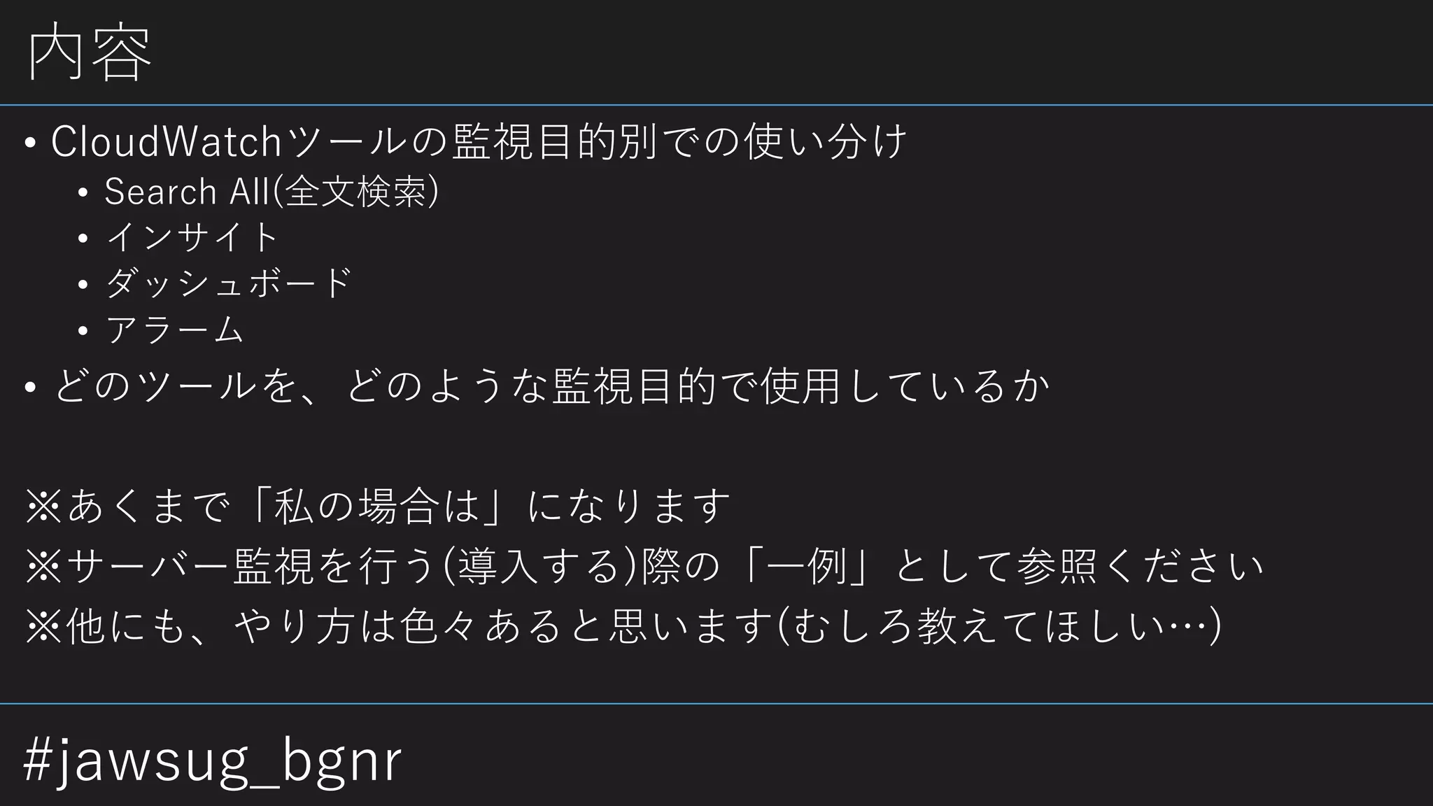 #jawsug_bgnr
内容
• CloudWatchツールの監視目的別での使い分け
• Search All(全文検索)
• インサイト
• ダッシュボード
• アラーム
• どのツールを、どのような監視目的で使用しているか
※あくまで「私の場合は」になります
※サーバー監視を行う(導入する)際の「一例」として参照ください
※他にも、やり方は色々あると思います(むしろ教えてほしい…)
 