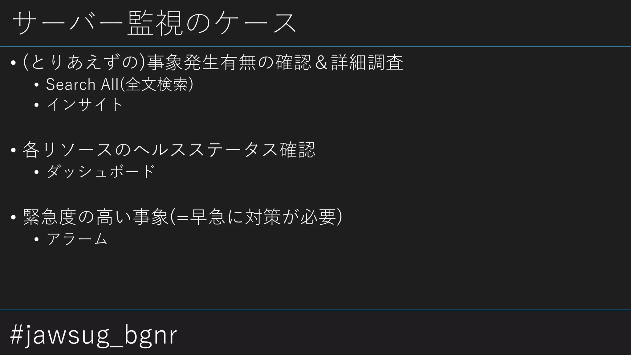 #jawsug_bgnr
サーバー監視のケース
• (とりあえずの)事象発生有無の確認＆詳細調査
• Search All(全文検索)
• インサイト
• 各リソースのヘルスステータス確認
• ダッシュボード
• 緊急度の高い事象(=早急に対策が必要)
• アラーム
 