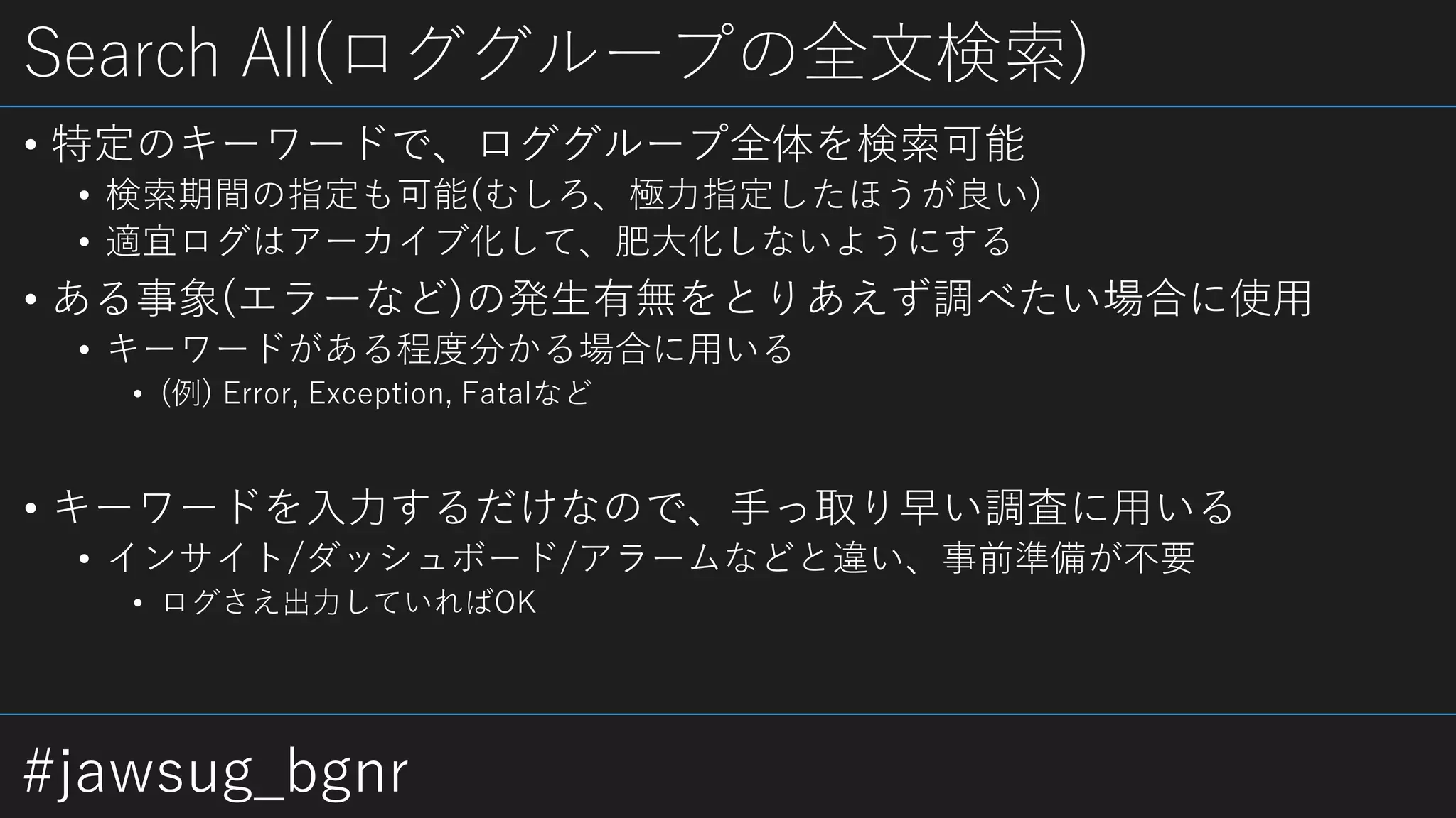 #jawsug_bgnr
Search All(ロググループの全文検索)
• 特定のキーワードで、ロググループ全体を検索可能
• 検索期間の指定も可能(むしろ、極力指定したほうが良い)
• 適宜ログはアーカイブ化して、肥大化しないようにする
• ある事象(エラーなど)の発生有無をとりあえず調べたい場合に使用
• キーワードがある程度分かる場合に用いる
• (例) Error, Exception, Fatalなど
• キーワードを入力するだけなので、手っ取り早い調査に用いる
• インサイト/ダッシュボード/アラームなどと違い、事前準備が不要
• ログさえ出力していればOK
 