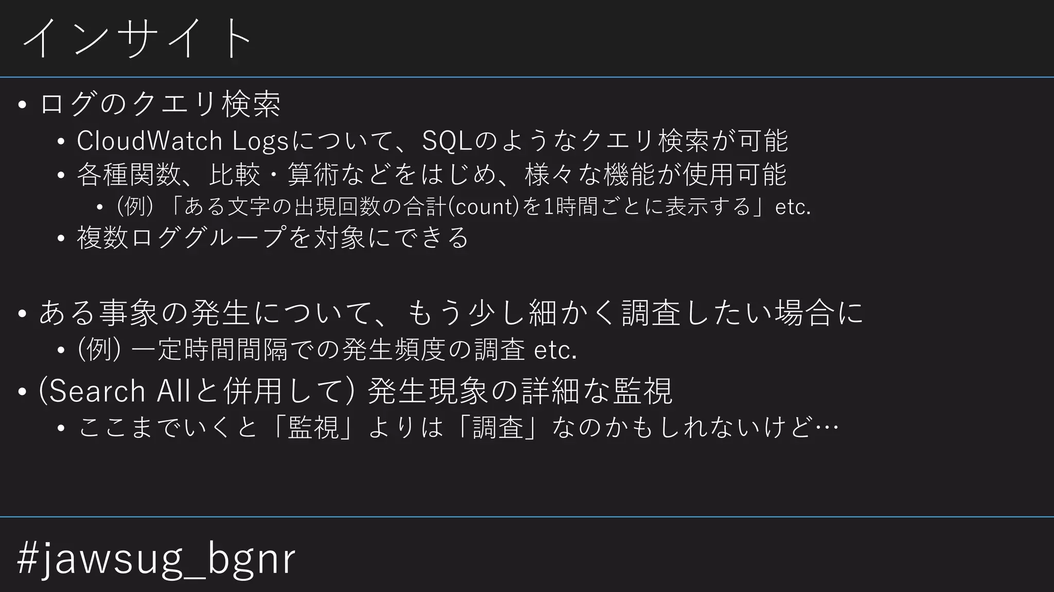 #jawsug_bgnr
インサイト
• ログのクエリ検索
• CloudWatch Logsについて、SQLのようなクエリ検索が可能
• 各種関数、比較・算術などをはじめ、様々な機能が使用可能
• (例) 「ある文字の出現回数の合計(count)を1時間ごとに表示する」etc.
• 複数ロググループを対象にできる
• ある事象の発生について、もう少し細かく調査したい場合に
• (例) 一定時間間隔での発生頻度の調査 etc.
• (Search Allと併用して) 発生現象の詳細な監視
• ここまでいくと「監視」よりは「調査」なのかもしれないけど…
 