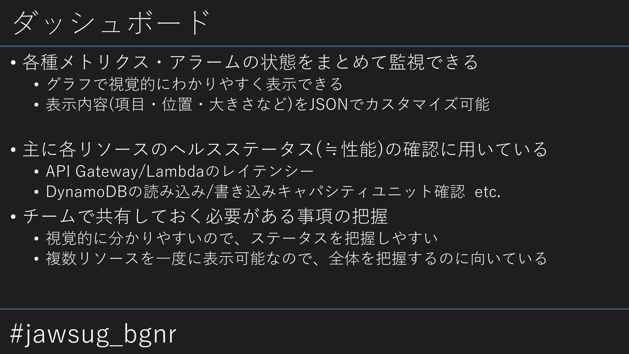 #jawsug_bgnr
ダッシュボード
• 各種メトリクス・アラームの状態をまとめて監視できる
• グラフで視覚的にわかりやすく表示できる
• 表示内容(項目・位置・大きさなど)をJSONでカスタマイズ可能
• 主に各リソースのヘルスステータス(≒性能)の確認に用いている
• API Gateway/Lambdaのレイテンシー
• DynamoDBの読み込み/書き込みキャパシティユニット確認 etc.
• チームで共有しておく必要がある事項の把握
• 視覚的に分かりやすいので、ステータスを把握しやすい
• 複数リソースを一度に表示可能なので、全体を把握するのに向いている
 