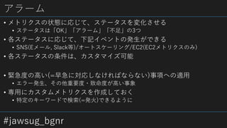 #jawsug_bgnr
アラーム
• メトリクスの状態に応じて、ステータスを変化させる
• ステータスは「OK」「アラーム」「不足」の3つ
• 各ステータスに応じて、下記イベントの発生ができる
• SNS(Eメール, Slack等)/オートスケーリング/EC2(EC2メトリクスのみ)
• 各ステータスの条件は、カスタマイズ可能
• 緊急度の高い(=早急に対応しなければならない)事項への適用
• エラー発生、その他重要度・致命度が高い事象
• 専用にカスタムメトリクスを作成しておく
• 特定のキーワードで検索(=発火)できるように
 