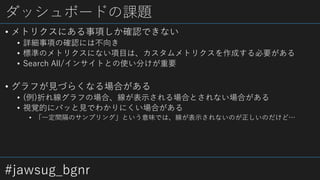 #jawsug_bgnr
ダッシュボードの課題
• メトリクスにある事項しか確認できない
• 詳細事項の確認には不向き
• 標準のメトリクスにない項目は、カスタムメトリクスを作成する必要がある
• Search All/インサイトとの使い分けが重要
• グラフが見づらくなる場合がある
• (例)折れ線グラフの場合、線が表示される場合とされない場合がある
• 視覚的にパッと見でわかりにくい場合がある
• 「一定間隔のサンプリング」という意味では、線が表示されないのが正しいのだけど…
 