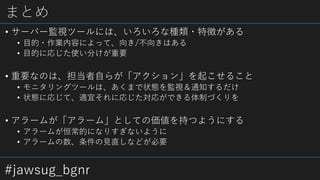 #jawsug_bgnr
まとめ
• サーバー監視ツールには、いろいろな種類・特徴がある
• 目的・作業内容によって、向き/不向きはある
• 目的に応じた使い分けが重要
• 重要なのは、担当者自らが「アクション」を起こせること
• モニタリングツールは、あくまで状態を監視＆通知するだけ
• 状態に応じて、適宜それに応じた対応ができる体制づくりを
• アラームが「アラーム」としての価値を持つようにする
• アラームが恒常的になりすぎないように
• アラームの数、条件の見直しなどが必要
 
