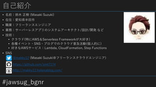 #jawsug_bgnr
自己紹介
• 名前：鈴木 正樹 (Masaki Suzuki)
• 在住：愛知県半田市
• 職業：フリーランスエンジニア
• 業務：サーバーレスアプリのシステムアーキテクト/設計/開発 など
• 技術：
• クラウド(特にAWS＆Serverless Frameworkが大好き)
• 各種イベント・SNS・ブログでのクラウド普及活動(個人的に)
• 好きなAWSサービス：Lambda, CloudFormation, Step Functions
• SNS
http://makky12.hatenablog.com/
https://github.com/smt7174
@makky12 (Masaki Suzuki＠フリーランスクラウドエンジニア)
 