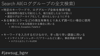 #jawsug_bgnr
Search All(ロググループの全文検索)
• 特定のキーワードで、ロググループ全体を検索可能
• 検索期間の指定も可能(むしろ、極力指定したほうが良い)
• 適宜ログはアーカイブ化して、肥大化しないようにする
• ある事象(エラーなど)の発生有無をとりあえず調べたい場合に使用
• キーワードがある程度分かる場合に用いる
• (例) Error, Exception, Fatalなど
• キーワードを入力するだけなので、手っ取り早い調査に用いる
• インサイト/ダッシュボード/アラームなどと違い、事前準備が不要
• ログさえ出力していればOK
 