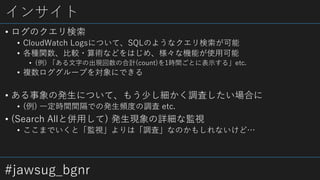 #jawsug_bgnr
インサイト
• ログのクエリ検索
• CloudWatch Logsについて、SQLのようなクエリ検索が可能
• 各種関数、比較・算術などをはじめ、様々な機能が使用可能
• (例) 「ある文字の出現回数の合計(count)を1時間ごとに表示する」etc.
• 複数ロググループを対象にできる
• ある事象の発生について、もう少し細かく調査したい場合に
• (例) 一定時間間隔での発生頻度の調査 etc.
• (Search Allと併用して) 発生現象の詳細な監視
• ここまでいくと「監視」よりは「調査」なのかもしれないけど…
 