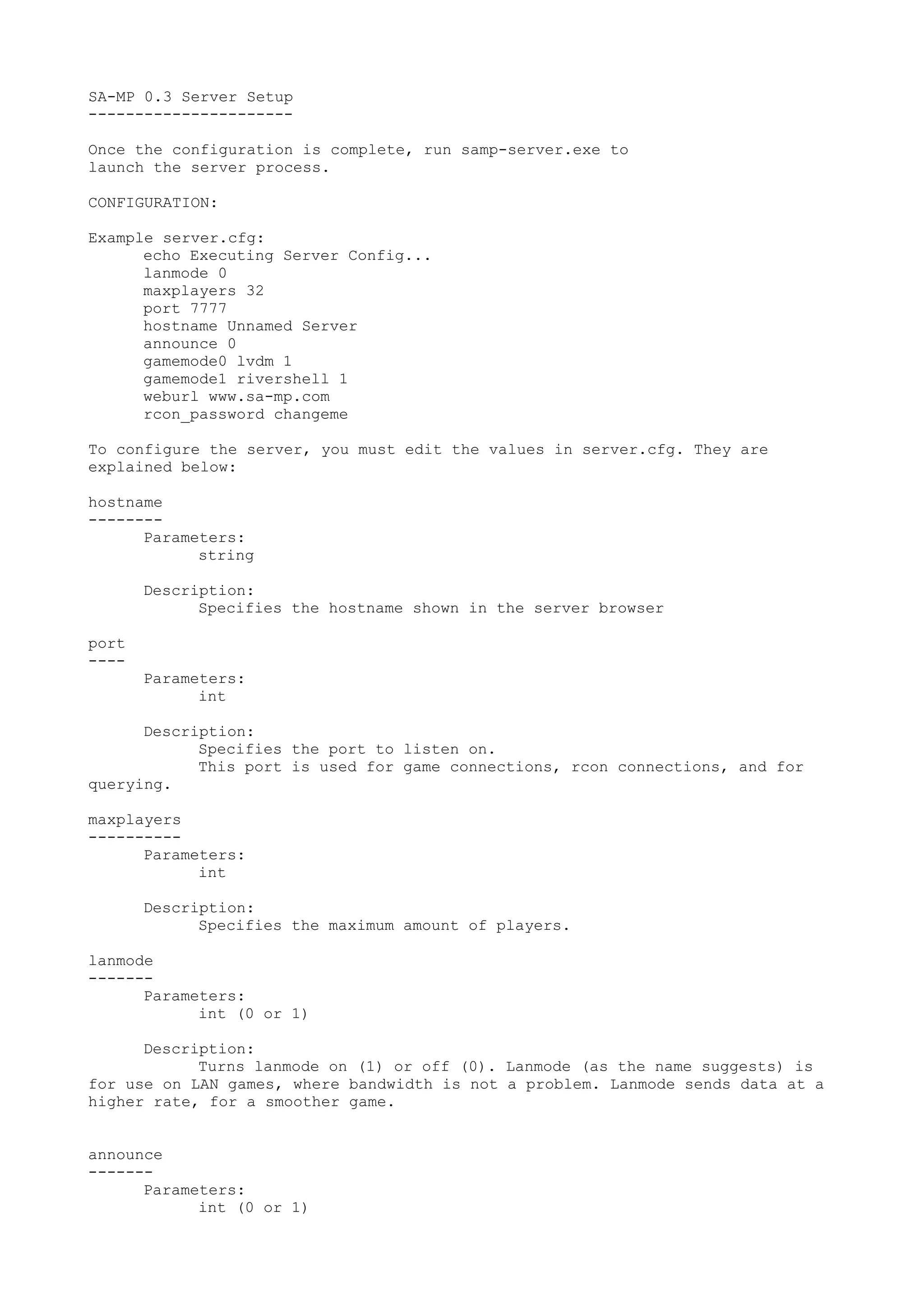 SA-MP 0.3 Server Setup
----------------------
Once the configuration is complete, run samp-server.exe to
launch the server process.
CONFIGURATION:
Example server.cfg:
echo Executing Server Config...
lanmode 0
maxplayers 32
port 7777
hostname Unnamed Server
announce 0
gamemode0 lvdm 1
gamemode1 rivershell 1
weburl www.sa-mp.com
rcon_password changeme
To configure the server, you must edit the values in server.cfg. They are
explained below:
hostname
--------
Parameters:
string
Description:
Specifies the hostname shown in the server browser
port
----
Parameters:
int
Description:
Specifies the port to listen on.
This port is used for game connections, rcon connections, and for
querying.
maxplayers
----------
Parameters:
int
Description:
Specifies the maximum amount of players.
lanmode
-------
Parameters:
int (0 or 1)
Description:
Turns lanmode on (1) or off (0). Lanmode (as the name suggests) is
for use on LAN games, where bandwidth is not a problem. Lanmode sends data at a
higher rate, for a smoother game.
announce
-------
Parameters:
int (0 or 1)
 