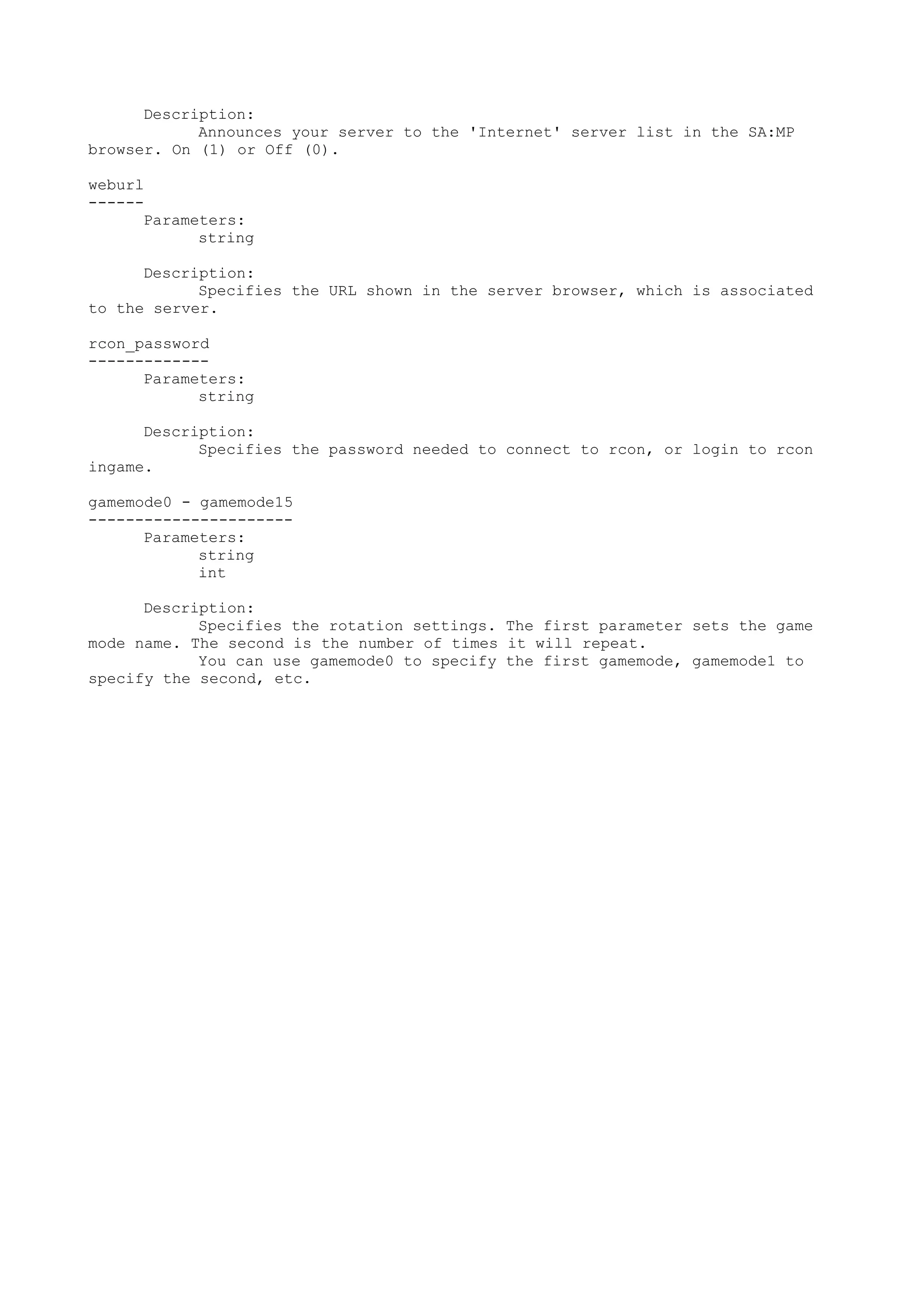 Description:
Announces your server to the 'Internet' server list in the SA:MP
browser. On (1) or Off (0).
weburl
------
Parameters:
string
Description:
Specifies the URL shown in the server browser, which is associated
to the server.
rcon_password
-------------
Parameters:
string
Description:
Specifies the password needed to connect to rcon, or login to rcon
ingame.
gamemode0 - gamemode15
----------------------
Parameters:
string
int
Description:
Specifies the rotation settings. The first parameter sets the game
mode name. The second is the number of times it will repeat.
You can use gamemode0 to specify the first gamemode, gamemode1 to
specify the second, etc.
 